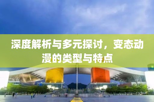 深度解析与多元探讨，变态动漫的类型与特点