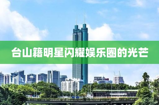 台山籍明星闪耀娱乐圈的光芒