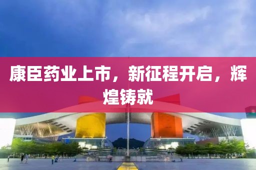 康臣药业上市，新征程开启，辉煌铸就