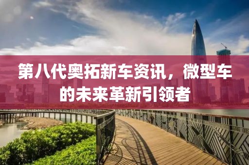 第八代奥拓新车资讯，微型车的未来革新引领者