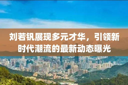 刘若钒展现多元才华，引领新时代潮流的最新动态曝光