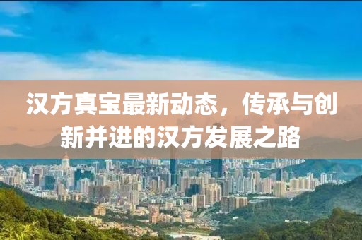 汉方真宝最新动态，传承与创新并进的汉方发展之路