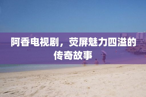 阿香电视剧，荧屏魅力四溢的传奇故事