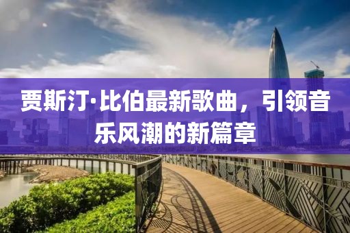 贾斯汀·比伯最新歌曲，引领音乐风潮的新篇章