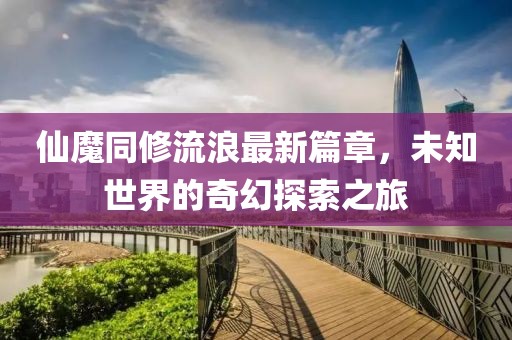 仙魔同修流浪最新篇章，未知世界的奇幻探索之旅