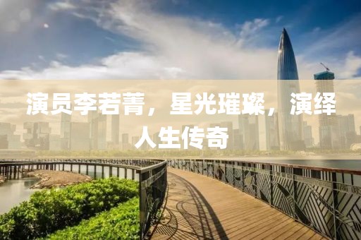 演员李若菁，星光璀璨，演绎人生传奇