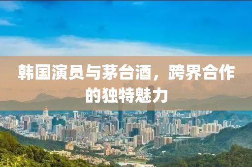 韩国演员与茅台酒，跨界合作的独特魅力