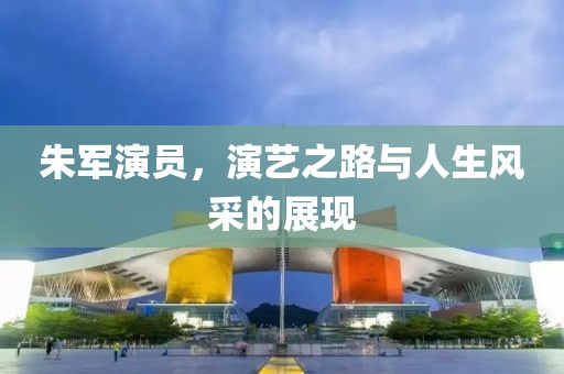 朱军演员，演艺之路与人生风采的展现