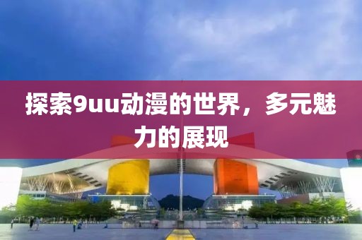 探索9uu动漫的世界，多元魅力的展现