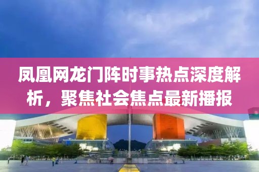 凤凰网龙门阵时事热点深度解析，聚焦社会焦点最新播报