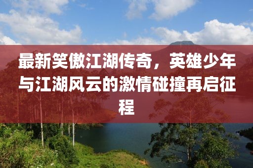 最新笑傲江湖传奇，英雄少年与江湖风云的激情碰撞再启征程