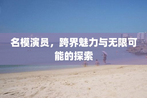 名模演员，跨界魅力与无限可能的探索