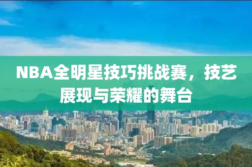 NBA全明星技巧挑战赛，技艺展现与荣耀的舞台
