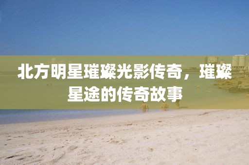 北方明星璀璨光影传奇，璀璨星途的传奇故事