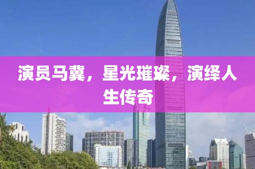 演员马冀，星光璀璨，演绎人生传奇