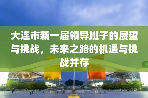 大连市新一届领导班子的展望与挑战，未来之路的机遇与挑战并存