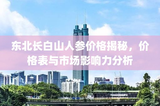 东北长白山人参价格揭秘，价格表与市场影响力分析