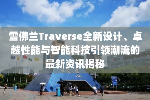 雪佛兰Traverse全新设计、卓越性能与智能科技引领潮流的最新资讯揭秘