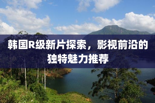 韩国R级新片探索，影视前沿的独特魅力推荐