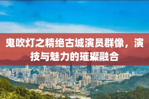 鬼吹灯之精绝古城演员群像，演技与魅力的璀璨融合