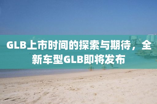 GLB上市时间的探索与期待，全新车型GLB即将发布