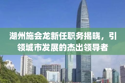湖州施会龙新任职务揭晓，引领城市发展的杰出领导者
