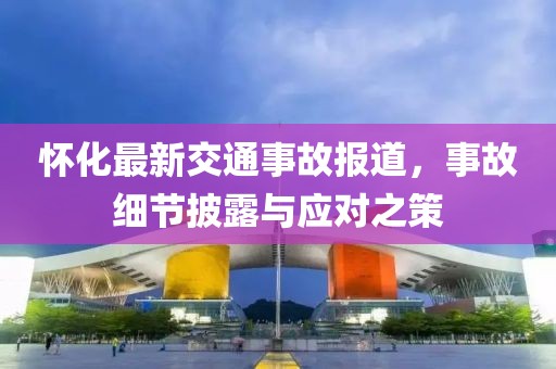 怀化最新交通事故报道，事故细节披露与应对之策