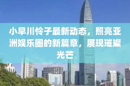 小早川怜子最新动态，照亮亚洲娱乐圈的新篇章，展现璀璨光芒
