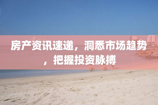 房产资讯速递，洞悉市场趋势，把握投资脉搏