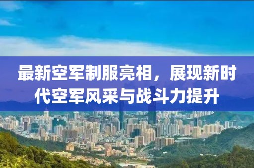 最新空军制服亮相，展现新时代空军风采与战斗力提升