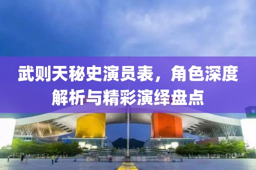 武则天秘史演员表，角色深度解析与精彩演绎盘点