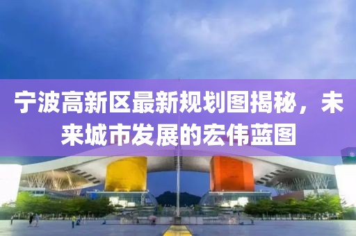 宁波高新区最新规划图揭秘，未来城市发展的宏伟蓝图