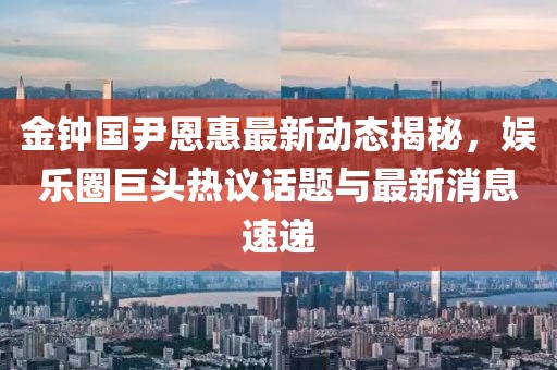 金钟国尹恩惠最新动态揭秘，娱乐圈巨头热议话题与最新消息速递
