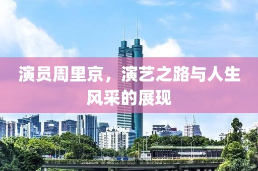 演员周里京，演艺之路与人生风采的展现