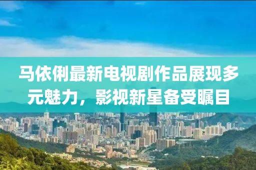 马依俐最新电视剧作品展现多元魅力，影视新星备受瞩目