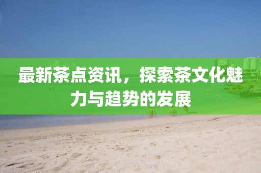 最新茶点资讯，探索茶文化魅力与趋势的发展