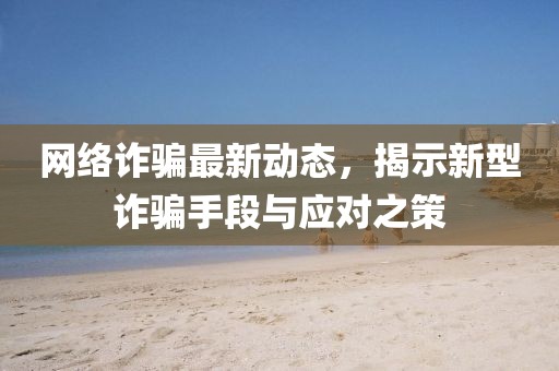 网络诈骗最新动态，揭示新型诈骗手段与应对之策