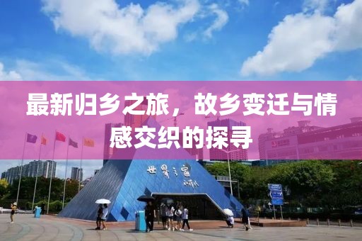 最新归乡之旅，故乡变迁与情感交织的探寻