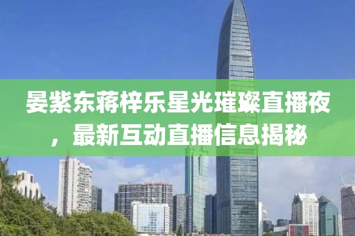 晏紫东蒋梓乐星光璀璨直播夜，最新互动直播信息揭秘