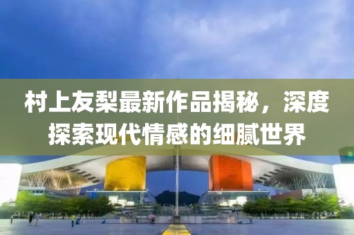 村上友梨最新作品揭秘，深度探索现代情感的细腻世界