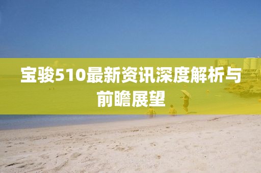 宝骏510最新资讯深度解析与前瞻展望