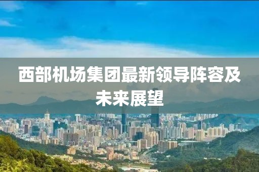 西部机场集团最新领导阵容及未来展望