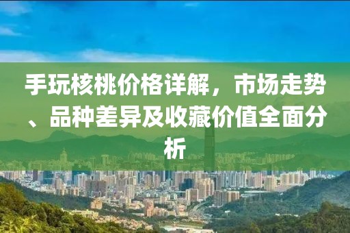 手玩核桃价格详解，市场走势、品种差异及收藏价值全面分析