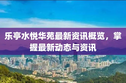 乐亭水悦华苑最新资讯概览，掌握最新动态与资讯