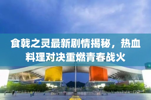 食戟之灵最新剧情揭秘，热血料理对决重燃青春战火