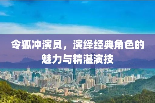 令狐冲演员，演绎经典角色的魅力与精湛演技