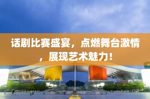话剧比赛盛宴，点燃舞台激情，展现艺术魅力！