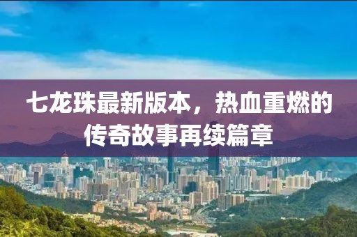 七龙珠最新版本，热血重燃的传奇故事再续篇章