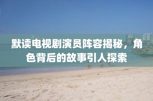 默读电视剧演员阵容揭秘，角色背后的故事引人探索