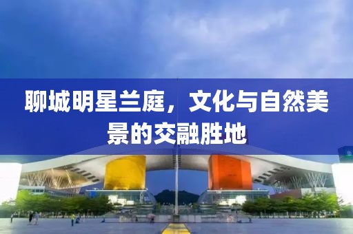 聊城明星兰庭，文化与自然美景的交融胜地